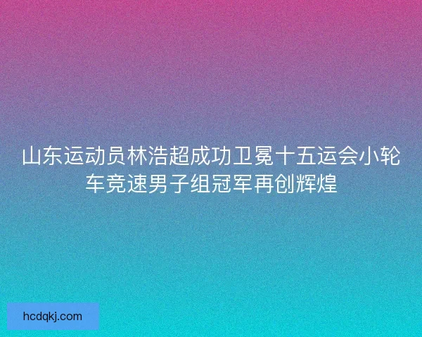 山东运动员林浩超成功卫冕十五运会小轮车竞速男子组冠军再创辉煌 山东运动员林浩超成功卫冕十五运会小轮车竞速男子组冠军再创辉煌