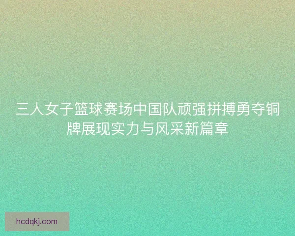 三人女子篮球赛场中国队顽强拼搏勇夺铜牌展现实力与风采新篇章