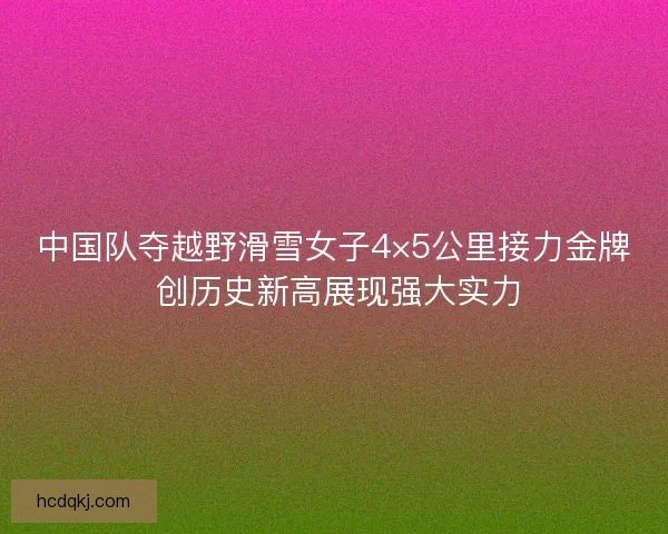 中国队夺越野滑雪女子4×5公里接力金牌 创历史新高展现强大实力