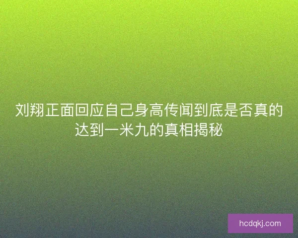 刘翔正面回应自己身高传闻到底是否真的达到一米九的真相揭秘