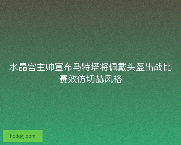 水晶宫主帅宣布马特塔将佩戴头盔出战比赛效仿切赫风格